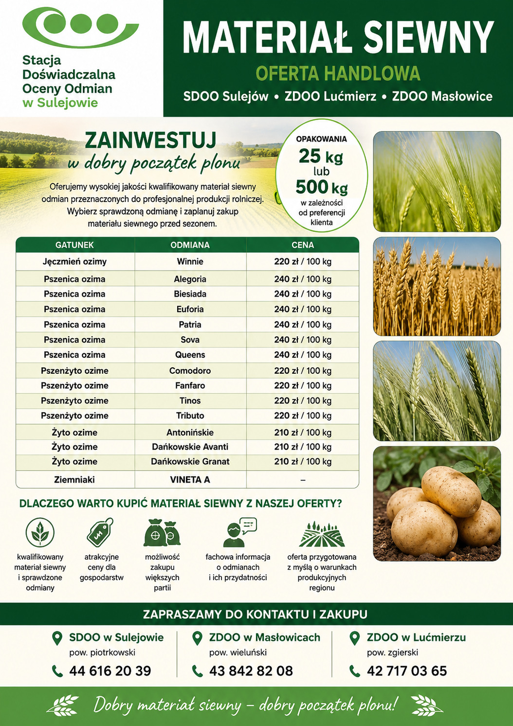 OFERTA HANDLOWA – JESIENNA 2026

    OFERTA HANDLOWA – JESIEŃ 2026

    Stacja Doświadczalna Oceny Odmian w Sulejowie, 
ZDOO w Masłowicach i ZDOO w Lućmierzu oferuje wysokiej jakości materiał siewny odmian jęczmień ozimy, pszenice ozime, pszenżyto ozine, żyto ozime, i ziemniak VINETA A. Przeznaczonych do profesjonajnej produkcji rolnej.Sprawdzone odmiany w opakowaniach 25 kg luc 500 kg w zależności od pregerencji klijenta.



